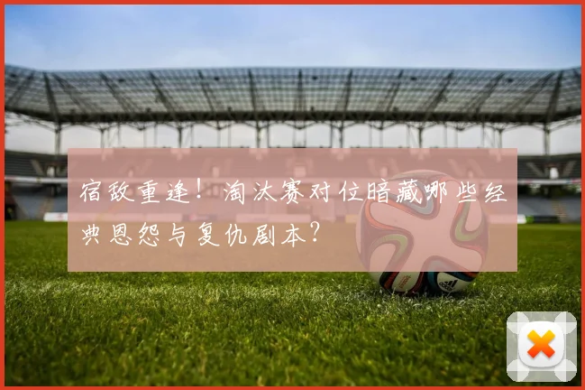 宿敌重逢！淘汰赛对位暗藏哪些经典恩怨与复仇剧本？