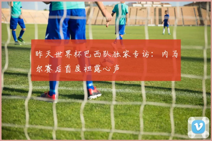 昨天世界杯巴西队独家专访:内马尔赛后首度袒露心声