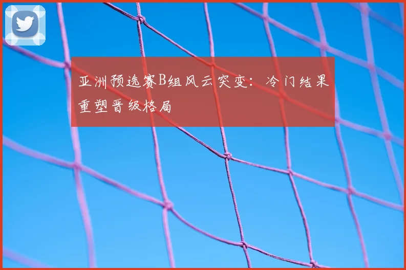 亚洲预选赛B组风云突变：冷门结果重塑晋级格局