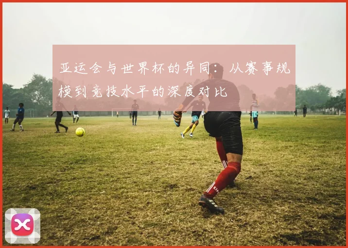 亚运会与世界杯的异同:从赛事规模到竞技水平的深度对比