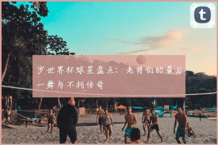 岁世界杯球星盘点:老将们的最后一舞与不朽传奇