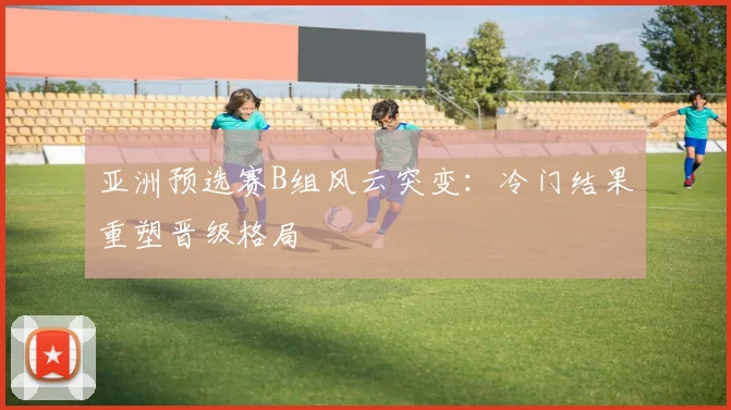 亚洲预选赛B组风云突变:冷门结果重塑晋级格局