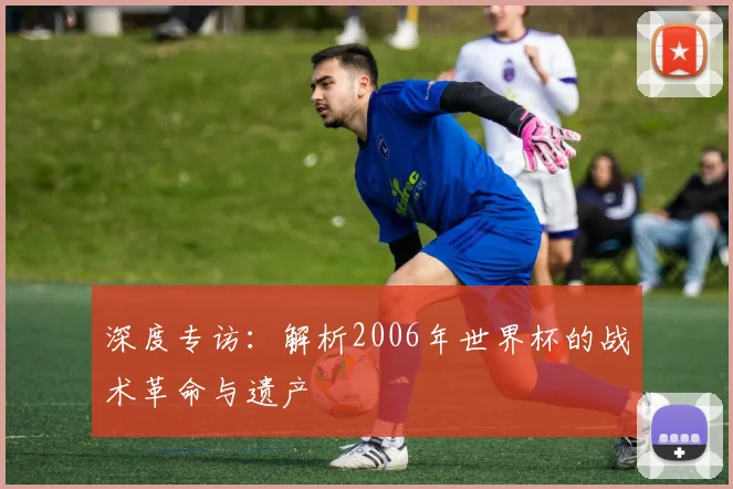 深度专访：解析2006年世界杯的战术革命与遗产