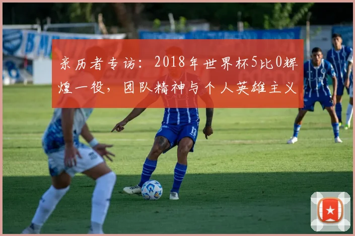 亲历者专访:2018年世界杯5比0辉煌一役,团队精神与个人英雄主义的完美融合