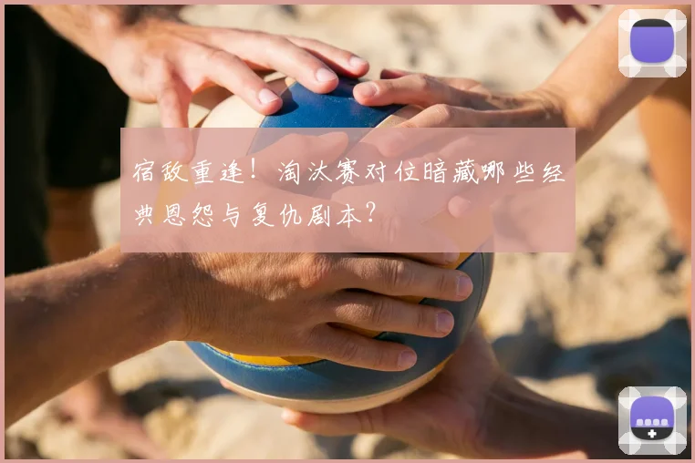 宿敌重逢！淘汰赛对位暗藏哪些经典恩怨与复仇剧本？