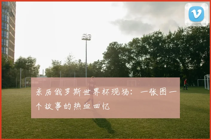 亲历俄罗斯世界杯现场:一张图一个故事的热血回忆