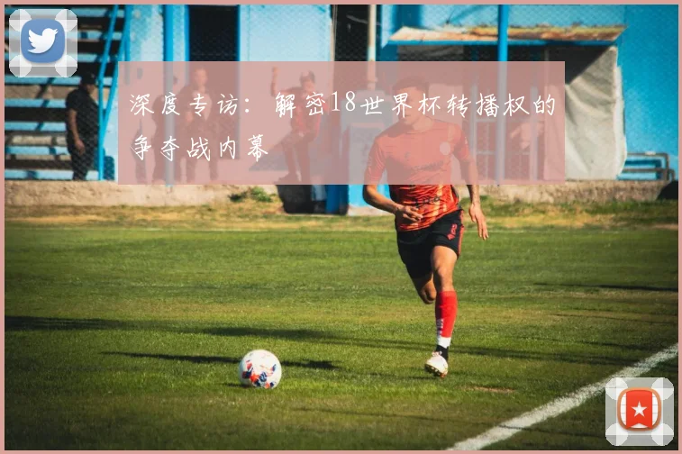 深度专访：解密18世界杯转播权的争夺战内幕
