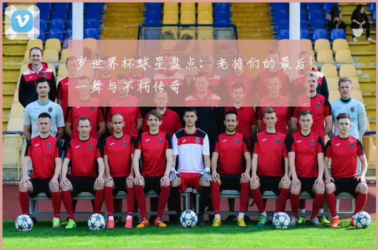 岁世界杯球星盘点:老将们的最后一舞与不朽传奇