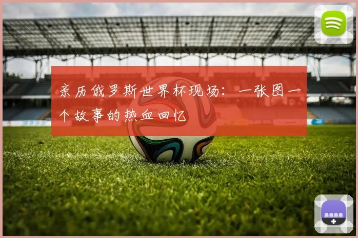 亲历俄罗斯世界杯现场：一张图一个故事的热血回忆
