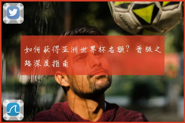 如何获得亚洲世界杯名额？晋级之路深度指南