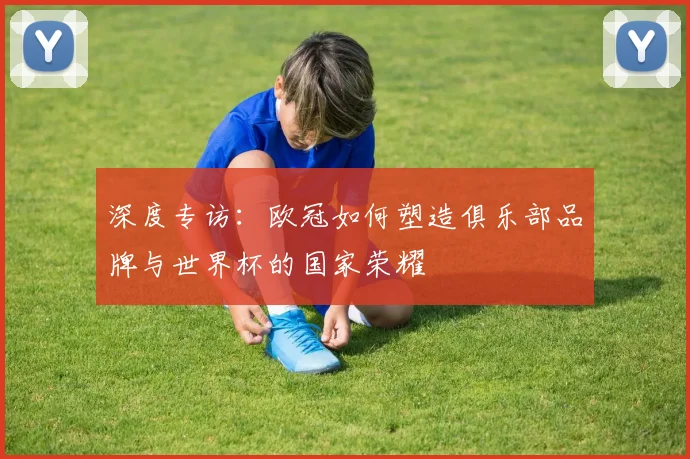 深度专访：欧冠如何塑造俱乐部品牌与世界杯的国家荣耀