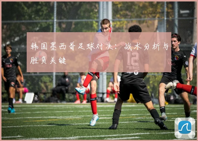 韩国墨西哥足球对决：战术分析与胜负关键
